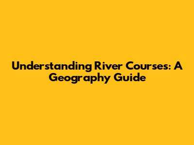 Understanding River Courses: A Geography Guide