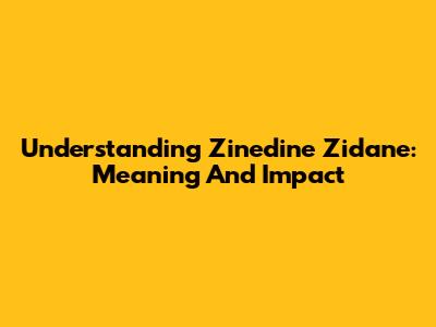 Understanding Zinedine Zidane: Meaning And Impact