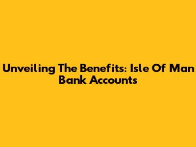 Unveiling The Benefits: Isle Of Man Bank Accounts