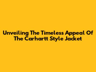 Unveiling The Timeless Appeal Of The Carhartt Style Jacket
