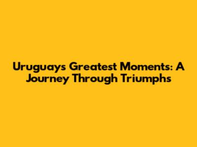 Uruguay's Greatest Moments: A Journey Through Triumphs