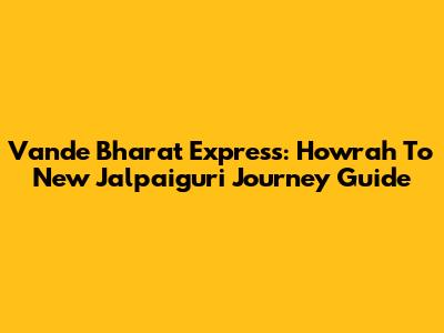 Vande Bharat Express: Howrah To New Jalpaiguri Journey Guide