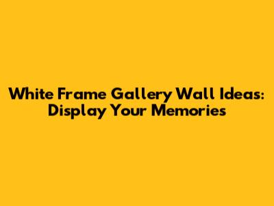 White Frame Gallery Wall Ideas: Display Your Memories