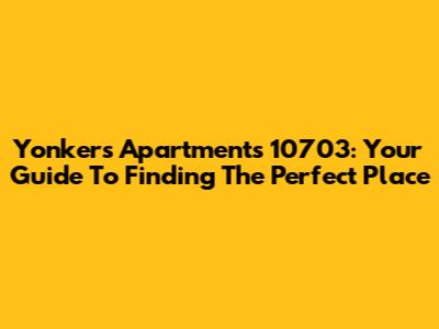 Yonkers Apartments 10703: Your Guide To Finding The Perfect Place