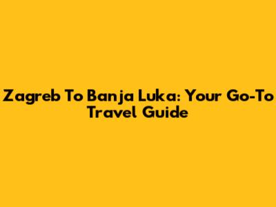 Zagreb To Banja Luka: Your Go-To Travel Guide